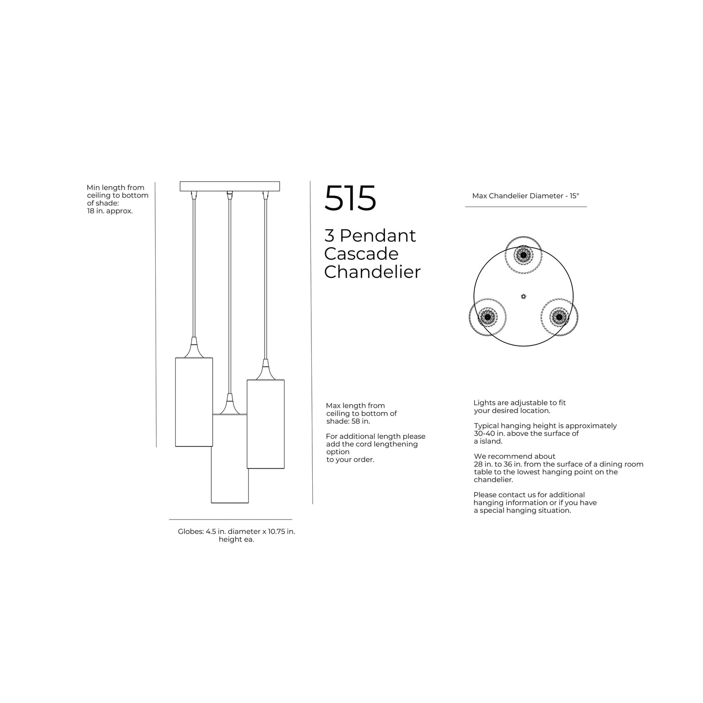 Maximum Hanging Height with standard 4 feet cords, 58 inches from ceiling to bottom of shade. 48 inches of cord per port. Minimum Hanging Height with standard 4ft cords, 3 inches minimum height for cord. 12 inch diameter canopy plate. Shade is 4.5 inches in diameter by 10.75 inches tall. Opening of bottom of the shade is 4.5 inches in diameter. Cord length comes standard at 4 feet of cord per port and can be cut to length during installation.