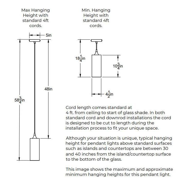 Maximum Hanging Height with standard 4 feet cords. 58.75 inches from ceiling to bottom of shade. 48 inches of cord. Minimum Hanging Height with standard feet cords. 5 inch diameter canopy plate. 3 inches minimum height for cord. 10.75 inches height of shade. Shade is 4.5 inches in diameter. Opening of bottom of the shade is 4.5 inches in diameter. Cord length comes standard at 4 feet and can be cut to length during installation. 