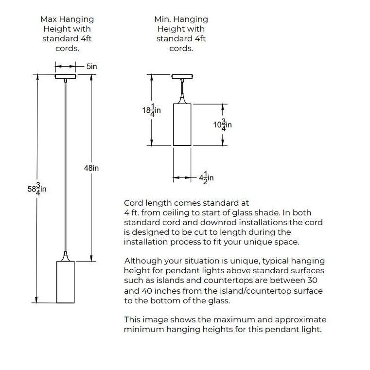 Maximum Hanging Height with standard 4 feet cords. 58.75 inches from ceiling to bottom of shade. 48 inches of cord. Minimum Hanging Height with standard feet cords. 5 inch diameter canopy plate. 3 inches minimum height for cord. 10.75 inches height of shade. Shade is 4.5 inches in diameter. Opening of bottom of the shade is 4.5 inches in diameter. Cord length comes standard at 4 feet and can be cut to length during installation.
