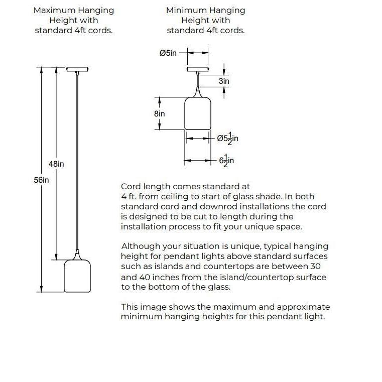 Maximum Hanging Height with standard 4ft cord, 56 inches from ceiling to bottom of shade and 48 inches of cord. Minimum Hanging Height with standard 4ft cords, 3 inches of cord, 15.5 inches total. 5 inch diameter canopy plate. Shade is 6.5 inches in diameter by 8 inches tall. Opening of bottom of the shade is 5.5 inches in diameter. In both standard cord and downrod installations the 4ft of cord is designed to be cut to length during the installation process.