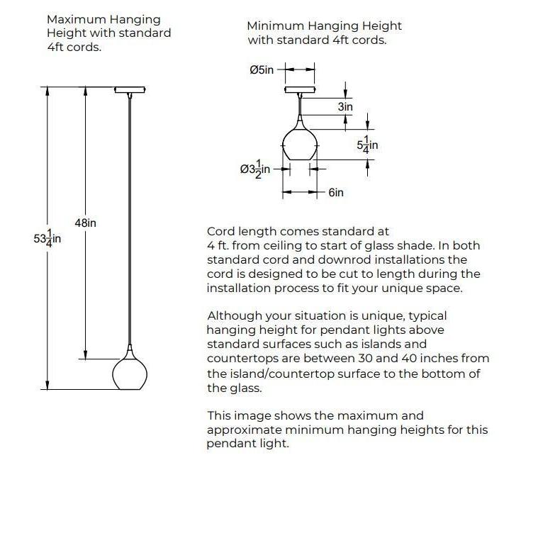 Maximum Hanging Height with standard 4 feet cord, 53.25 inches from ceiling to bottom of shade and 48 inches of cord. Minimum Hanging Height with standard 4 foot cords, 3 inches of cord. 5 inch diameter canopy plate. Shade is 6 inches in diameter by 5 inches tall. Opening of bottom of the shade is 3.5 inches in diameter. In both standard cord and downrod installations the 4 feet of cord is designed to be cut to length during the installation process.