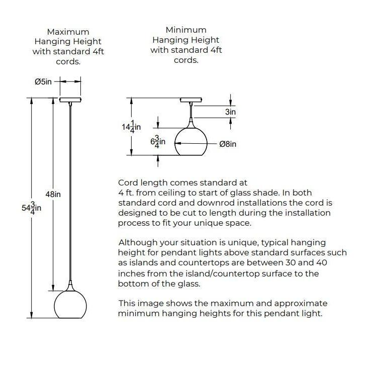  Maximum Hanging Height with standard 4 feet cord, 54.75 inches from ceiling to bottom of shade and 48 inches of cord. Minimum Hanging Height with standard 4 foot cords, 3 inches of cord. 5 inch diameter canopy plate. Shade is 8 inches in diameter by 6.5 inches tall. In both standard cord and downrod installations the 4 feet of cord is designed to be cut to length during the installation process.