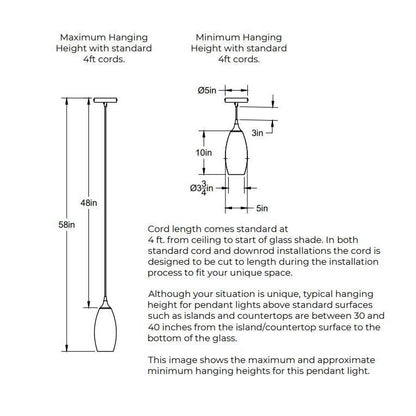 Maximum Hanging Height with standard 4 feet cords. 58 inches from ceiling to bottom of shade. 48 inches of cord. Minimum Hanging Height with standard 4 feet cords. 5 inch diameter canopy plate. 3 inches minimum height for cord. 10 inches height of shade. Shade is 5 inches in diameter. Opening of bottom of the shade is 3.75 inches in diameter. Cord length comes standard at 4 feet and can be cut to length during installation. 