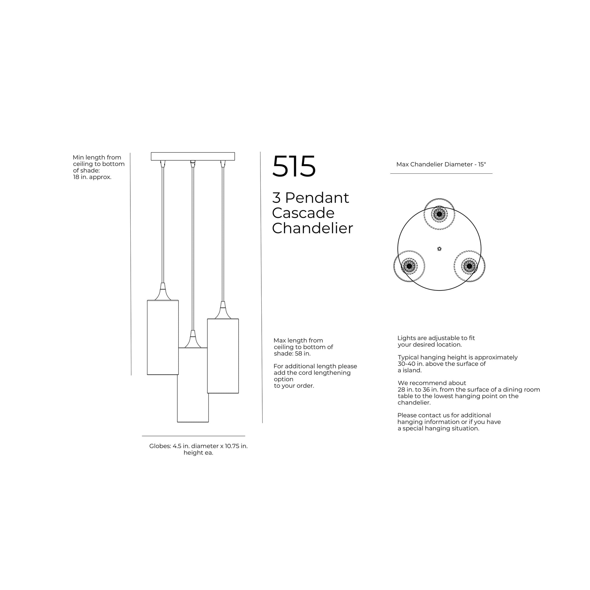 Maximum Hanging Height with standard 4 feet cords, 58 inches from ceiling to bottom of shade. 48 inches of cord per port. Minimum Hanging Height with standard 4ft cords, 3 inches minimum height for cord. 12 inch diameter canopy plate. Shade is 4.5 inches in diameter by 10.75 inches tall. Opening of bottom of the shade is 4.5 inches in diameter. Cord length comes standard at 4 feet of cord per port and can be cut to length during installation. 