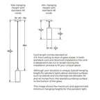 Maximum Hanging Height with standard 4 feet cords. 58.75 inches from ceiling to bottom of shade. 48 inches of cord. Minimum Hanging Height with standard feet cords. 5 inch diameter canopy plate. 3 inches minimum height for cord. 10.75 inches height of shade. Shade is 4.5 inches in diameter. Opening of bottom of the shade is 4.5 inches in diameter. Cord length comes standard at 4 feet and can be cut to length during installation. 