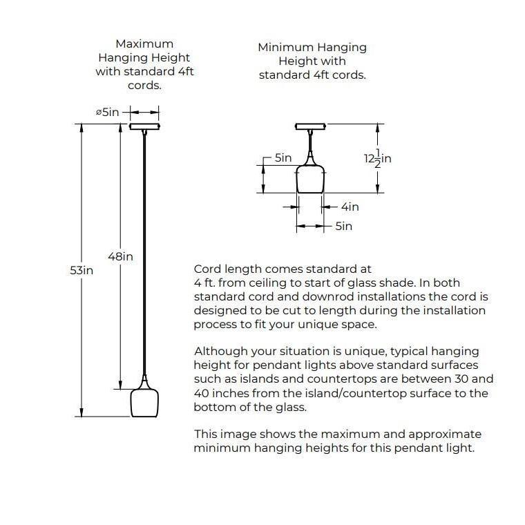 Maximum Hanging Height with standard 4 feet cord, 53 inches from ceiling to bottom of shade and 48 inches of cord. Minimum Hanging Height with standard 4 foot cords, 3 inches of cord. 5 inch diameter canopy plate. Shade is 5 375 inches in diameter by 5.375 inches tall. Opening of bottom of the shade is 4 inches in diameter. In both standard cord and downrod installations the 4 feet of cord is designed to be cut to length during the installation process.