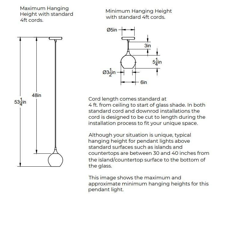 Maximum Hanging Height with standard 4 feet cord, 53.25 inches from ceiling to bottom of shade and 48 inches of cord. Minimum Hanging Height with standard 4 foot cords, 3 inches of cord. 5 inch diameter canopy plate. Shade is 6 inches in diameter by 5 inches tall. In both standard cord and downrod installations the 4 feet of cord is designed to be cut to length during the installation process.