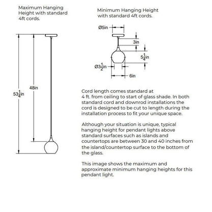 Maximum Hanging Height with standard 4 feet cord, 53.25 inches from ceiling to bottom of shade and 48 inches of cord. Minimum Hanging Height with standard 4 foot cords, 3 inches of cord. 5 inch diameter canopy plate. Shade is 6 inches in diameter by 5 inches tall. Opening of bottom of the shade is 3.5 inches in diameter. In both standard cord and downrod installations the 4 feet of cord is designed to be cut to length during the installation process.